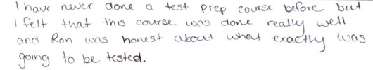 I have never done a test prep course before, 
            but I felt that this course was done really well, and Ron was honest about what 
            exactly was going to be tested (on the GMAT and GRE).